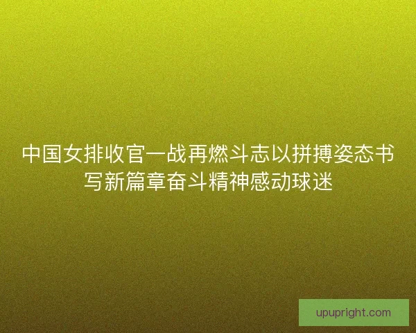 中国女排收官一战再燃斗志以拼搏姿态书写新篇章奋斗精神感动球迷