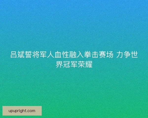 吕斌誓将军人血性融入拳击赛场 力争世界冠军荣耀