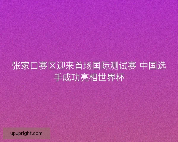 张家口赛区迎来首场国际测试赛 中国选手成功亮相世界杯