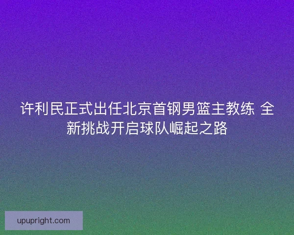 许利民正式出任北京首钢男篮主教练 全新挑战开启球队崛起之路
